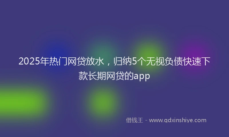 2025年热门网贷放水，归纳5个无视负债快速下款长期网贷的app