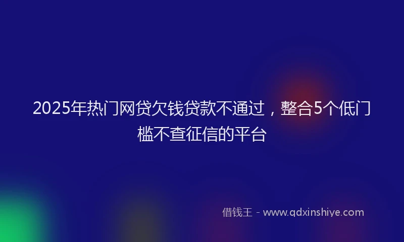 2025年热门网贷欠钱贷款不通过，整合5个低门槛不查征信的平台