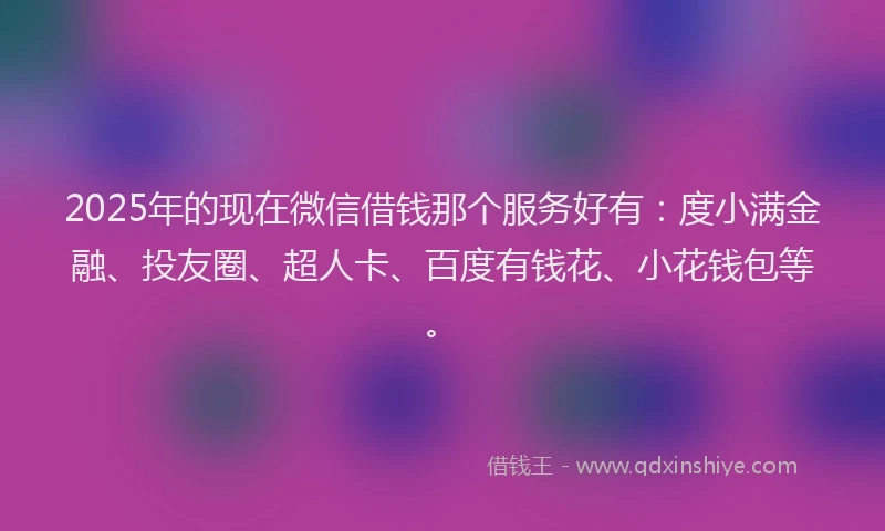 2025年的现在微信借钱那个服务好有：度小满金融、投友圈、超人卡、百度有钱花、小花钱包等。
