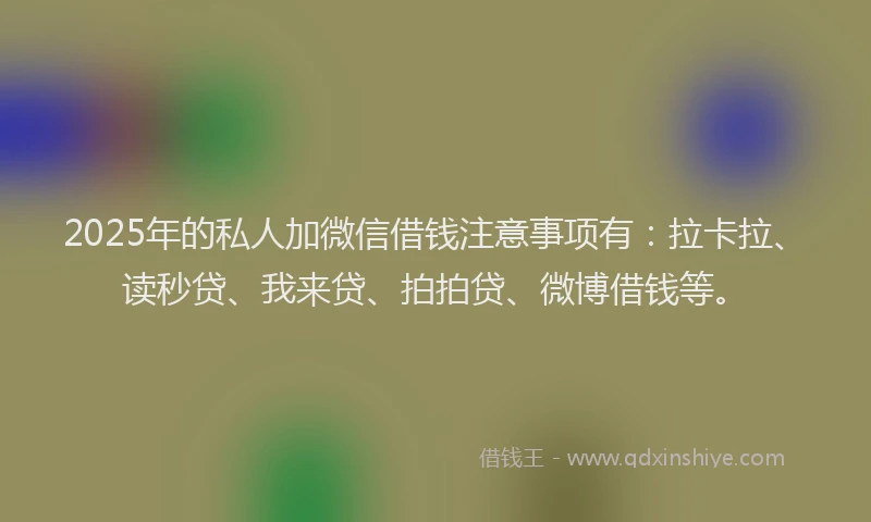 2025年的私人加微信借钱注意事项有：拉卡拉、读秒贷、我来贷、拍拍贷、微博借钱等。