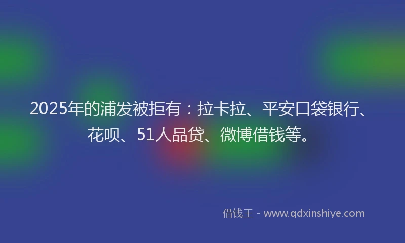 2025年的浦发被拒有：拉卡拉、平安口袋银行、花呗、51人品贷、微博借钱等。