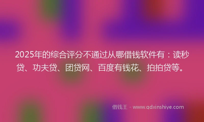 2025年的综合评分不通过从哪借钱软件有：读秒贷、功夫贷、团贷网、百度有钱花、拍拍贷等。