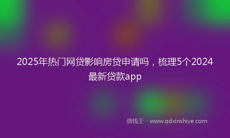 2025年热门网贷影响房贷申请吗，梳理5个2024最新贷款app