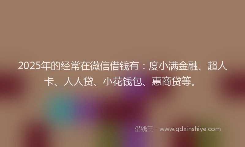 2025年的经常在微信借钱有：度小满金融、超人卡、人人贷、小花钱包、惠商贷等。