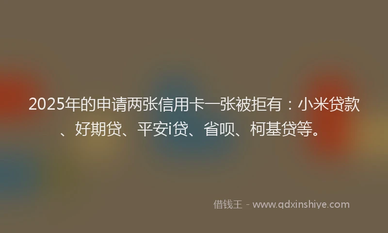 2025年的申请两张信用卡一张被拒有：小米贷款、好期贷、平安i贷、省呗、柯基贷等。
