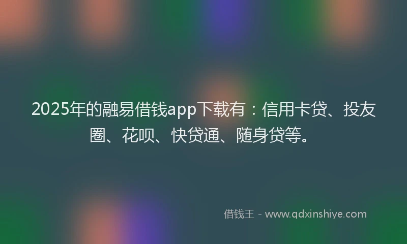2025年的融易借钱app下载有：信用卡贷、投友圈、花呗、快贷通、随身贷等。