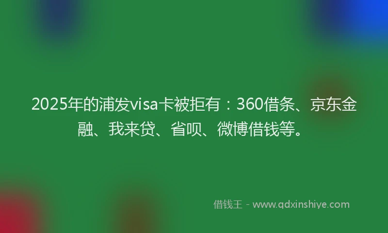 2025年的浦发visa卡被拒有：360借条、京东金融、我来贷、省呗、微博借钱等。