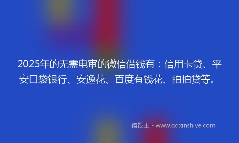 2025年的无需电审的微信借钱有：信用卡贷、平安口袋银行、安逸花、百度有钱花、拍拍贷等。