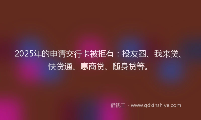 2025年的申请交行卡被拒有：投友圈、我来贷、快贷通、惠商贷、随身贷等。
