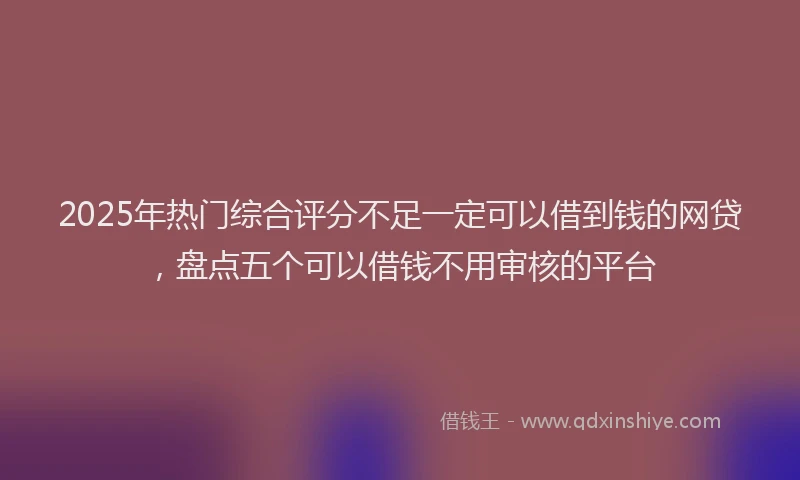 2025年热门综合评分不足一定可以借到钱的网贷，盘点五个可以借钱不用审核的平台