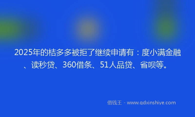 2025年的桔多多被拒了继续申请有：度小满金融、读秒贷、360借条、51人品贷、省呗等。