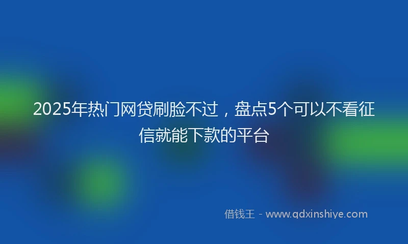 2025年热门网贷刷脸不过，盘点5个可以不看征信就能下款的平台