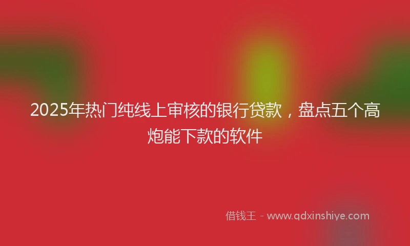2025年热门纯线上审核的银行贷款，盘点五个高炮能下款的软件
