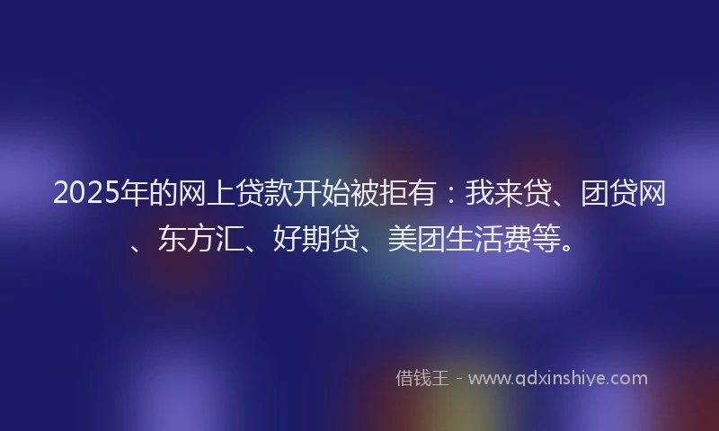 2025年的网上贷款开始被拒有：我来贷、团贷网、东方汇、好期贷、美团生活费等。