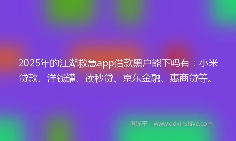 2025年的江湖救急app借款黑户能下吗有：小米贷款、洋钱罐、读秒贷、京东金融、惠商贷等。