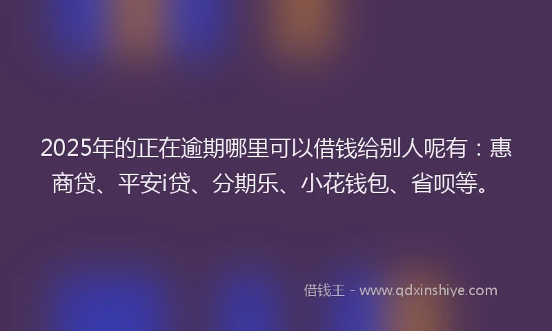 2025年的正在逾期哪里可以借钱给别人呢有：惠商贷、平安i贷、分期乐、小花钱包、省呗等。