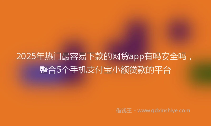 2025年热门最容易下款的网贷app有吗安全吗，整合5个手机支付宝小额贷款的平台