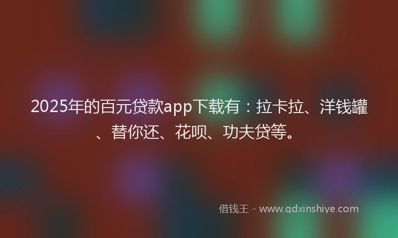 2025年的百元贷款app下载有：拉卡拉、洋钱罐、替你还、花呗、功夫贷等。
