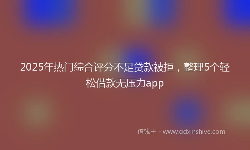 2025年热门综合评分不足贷款被拒，整理5个轻松借款无压力app