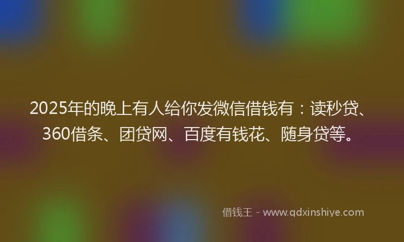 2025年的晚上有人给你发微信借钱有：读秒贷、360借条、团贷网、百度有钱花、随身贷等。