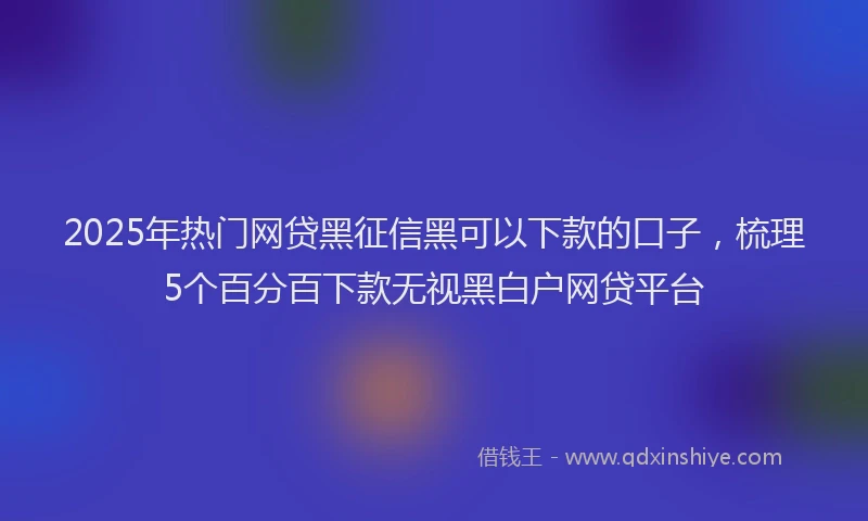 2025年热门网贷黑征信黑可以下款的口子，梳理5个百分百下款无视黑白户网贷平台