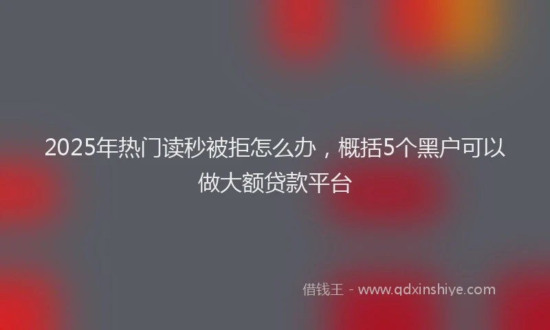 2025年热门读秒被拒怎么办，概括5个黑户可以做大额贷款平台