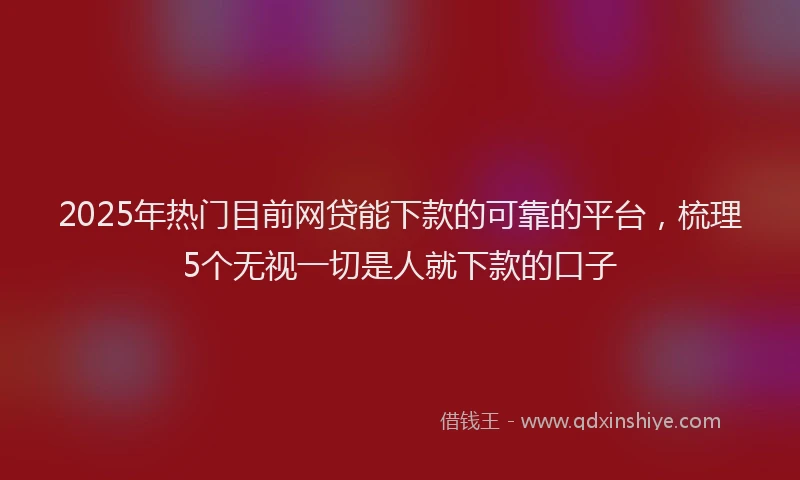 2025年热门目前网贷能下款的可靠的平台，梳理5个无视一切是人就下款的口子