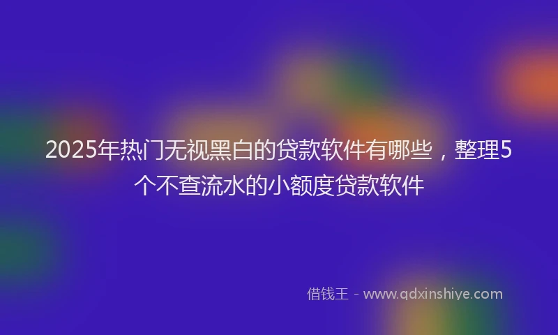 2025年热门无视黑白的贷款软件有哪些，整理5个不查流水的小额度贷款软件