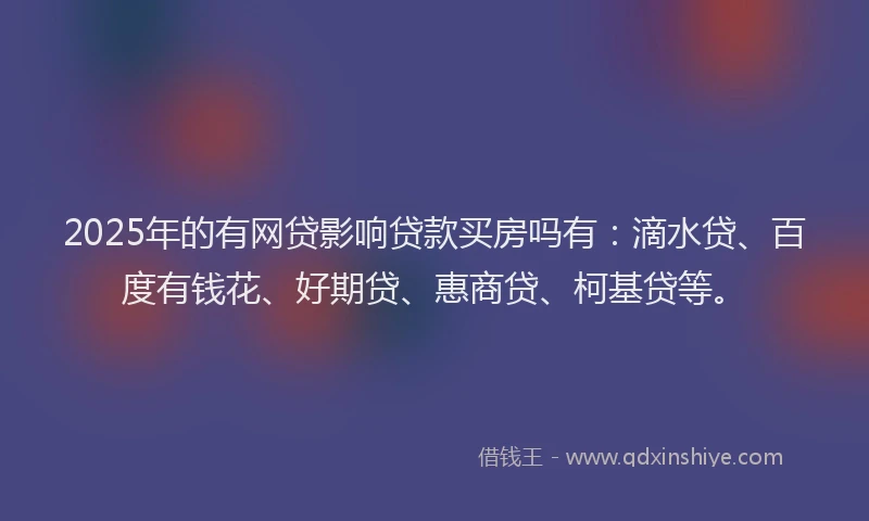 2025年的有网贷影响贷款买房吗有：滴水贷、百度有钱花、好期贷、惠商贷、柯基贷等。
