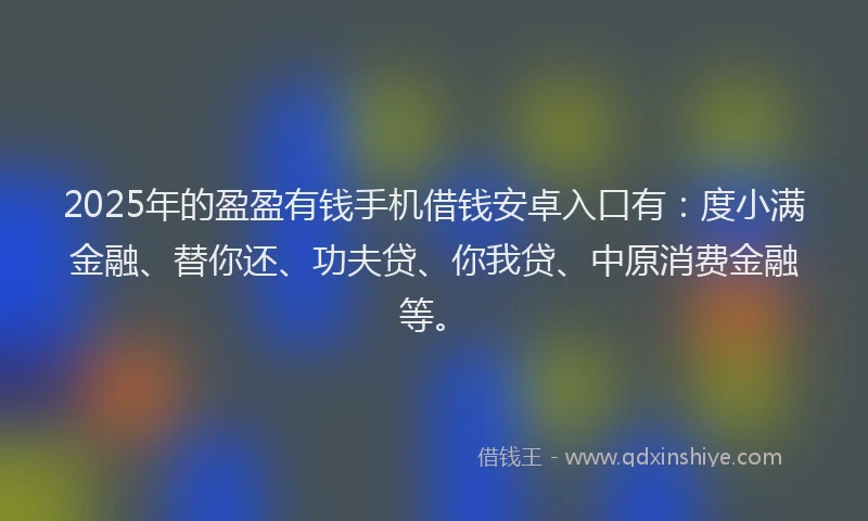 2025年的盈盈有钱手机借钱安卓入口有：度小满金融、替你还、功夫贷、你我贷、中原消费金融等。