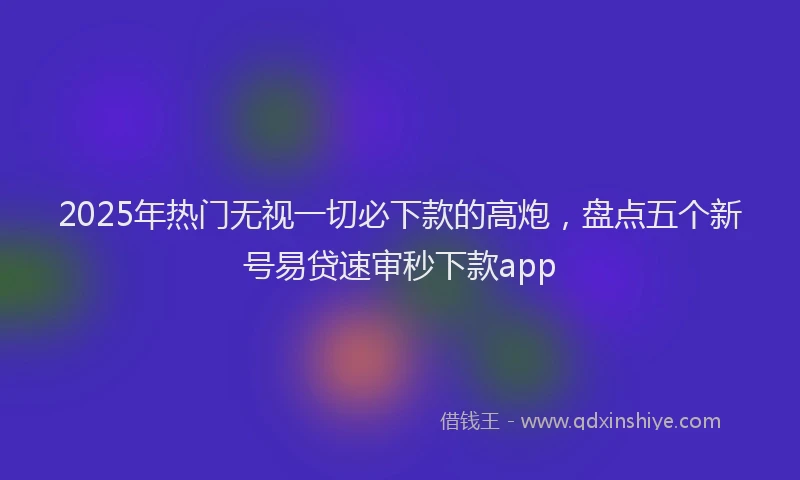 2025年热门无视一切必下款的高炮，盘点五个新号易贷速审秒下款app