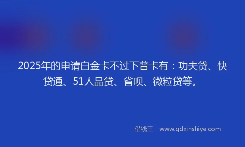 2025年的申请白金卡不过下普卡有：功夫贷、快贷通、51人品贷、省呗、微粒贷等。
