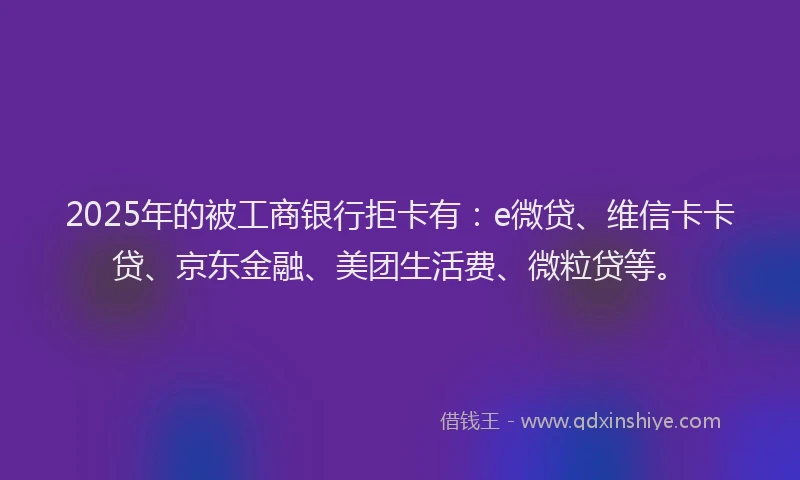 2025年的被工商银行拒卡有：e微贷、维信卡卡贷、京东金融、美团生活费、微粒贷等。
