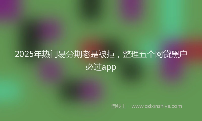 2025年热门易分期老是被拒，整理五个网贷黑户必过app
