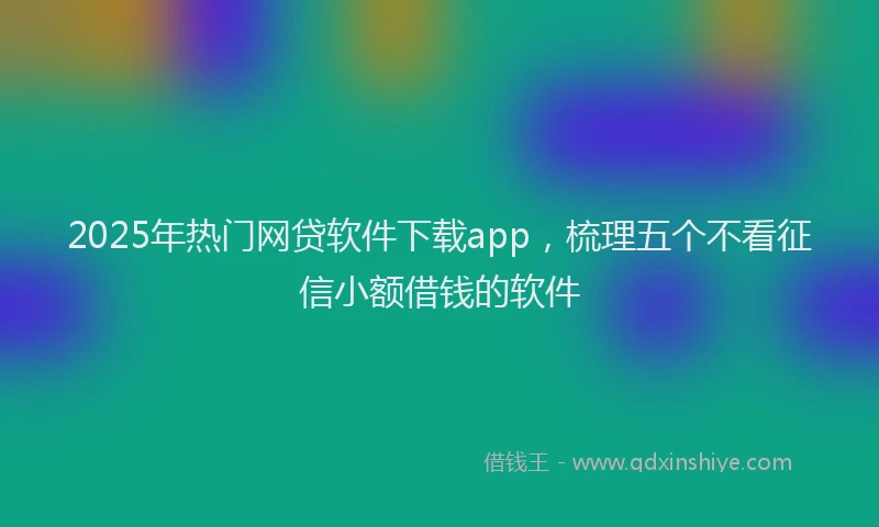 2025年热门网贷软件下载app，梳理五个不看征信小额借钱的软件