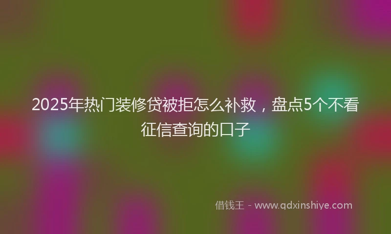 2025年热门装修贷被拒怎么补救，盘点5个不看征信查询的口子