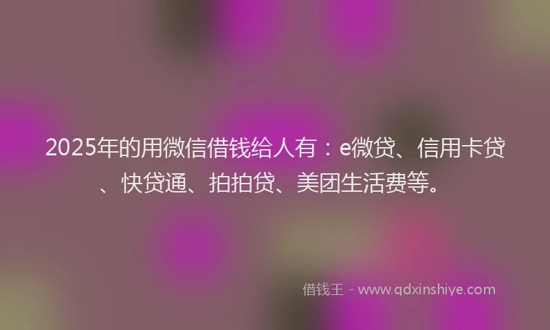 2025年的用微信借钱给人有：e微贷、信用卡贷、快贷通、拍拍贷、美团生活费等。