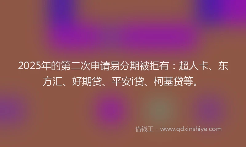 2025年的第二次申请易分期被拒有：超人卡、东方汇、好期贷、平安i贷、柯基贷等。