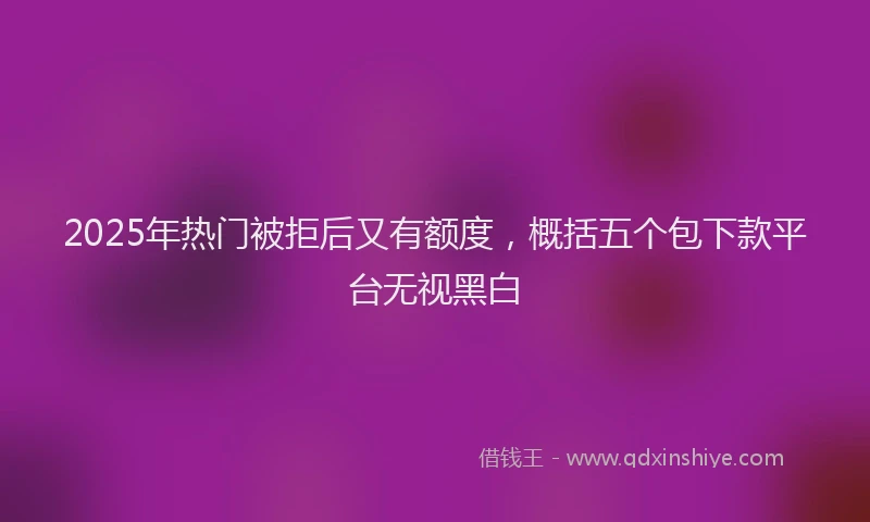 2025年热门被拒后又有额度，概括五个包下款平台无视黑白