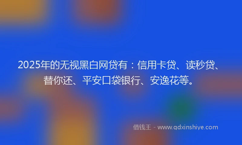 2025年的无视黑白网贷有：信用卡贷、读秒贷、替你还、平安口袋银行、安逸花等。