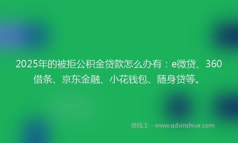 2025年的被拒公积金贷款怎么办有：e微贷、360借条、京东金融、小花钱包、随身贷等。