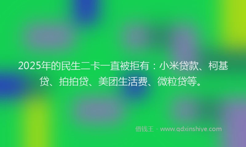 2025年的民生二卡一直被拒有：小米贷款、柯基贷、拍拍贷、美团生活费、微粒贷等。