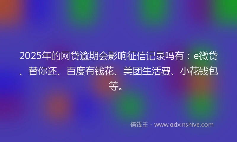 2025年的网贷逾期会影响征信记录吗有：e微贷、替你还、百度有钱花、美团生活费、小花钱包等。