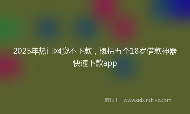 2025年热门网贷不下款，概括五个18岁借款神器快速下款app