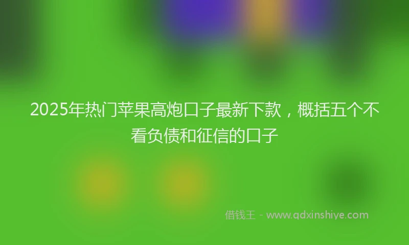 2025年热门苹果高炮口子最新下款，概括五个不看负债和征信的口子