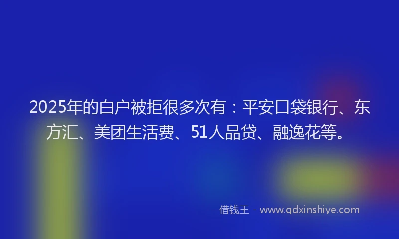 2025年的白户被拒很多次有：平安口袋银行、东方汇、美团生活费、51人品贷、融逸花等。