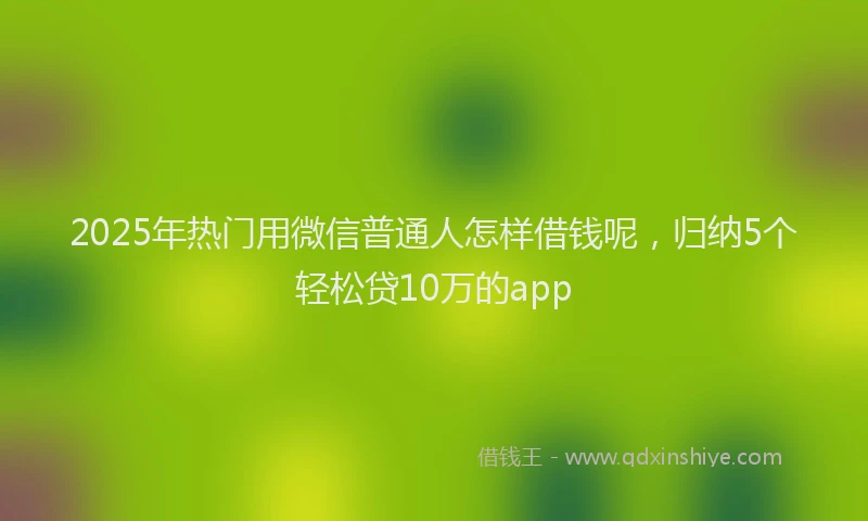 2025年热门用微信普通人怎样借钱呢，归纳5个轻松贷10万的app