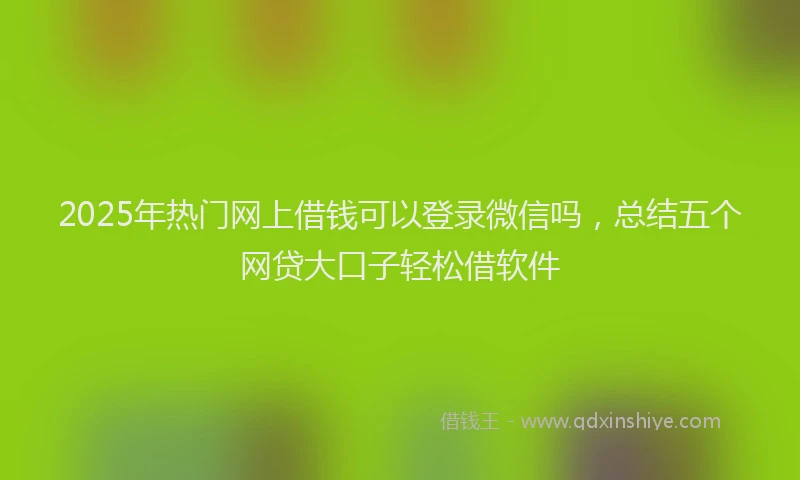 2025年热门网上借钱可以登录微信吗，总结五个网贷大口子轻松借软件