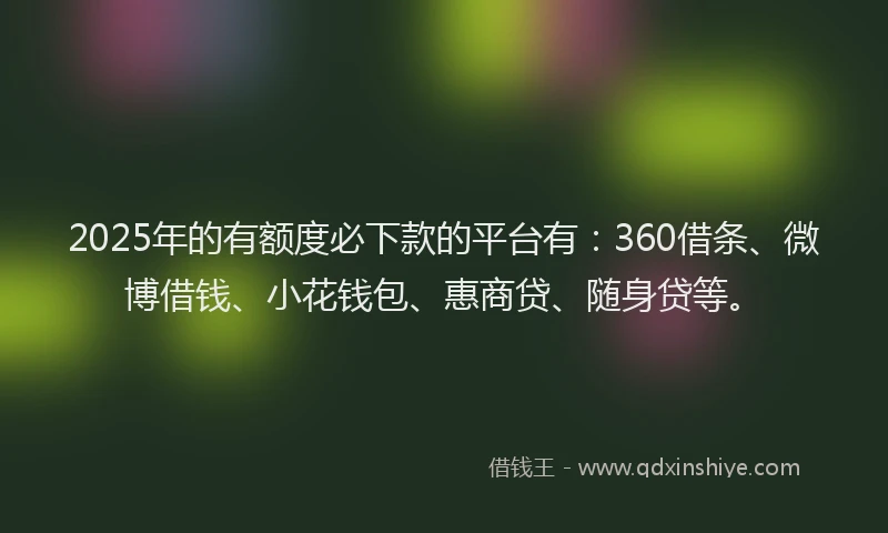 2025年的有额度必下款的平台有：360借条、微博借钱、小花钱包、惠商贷、随身贷等。