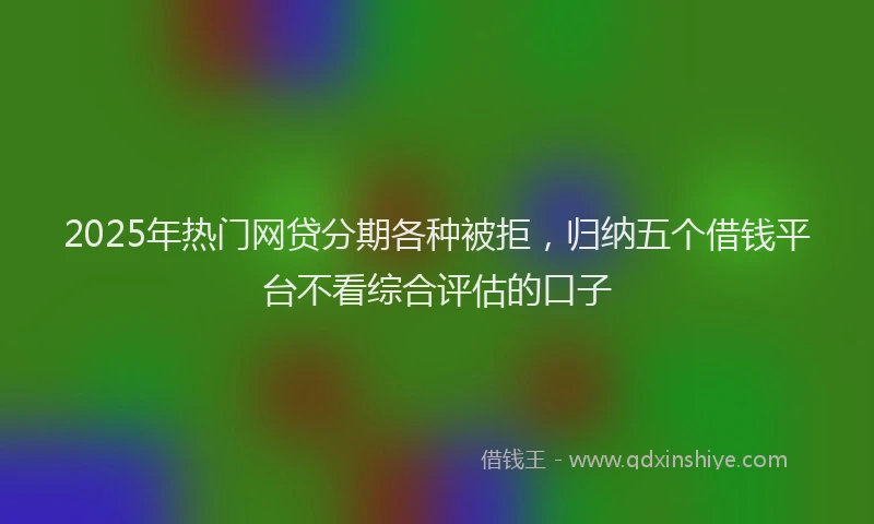 2025年热门网贷分期各种被拒，归纳五个借钱平台不看综合评估的口子